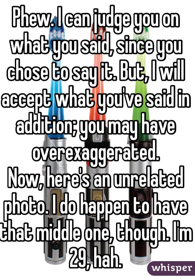 Phew. I can judge you on what you said, since you chose to say it. But, I will accept what you've said in addition; you may have overexaggerated.
Now, here's an unrelated photo. I do happen to have that middle one, though. I'm 29, hah.