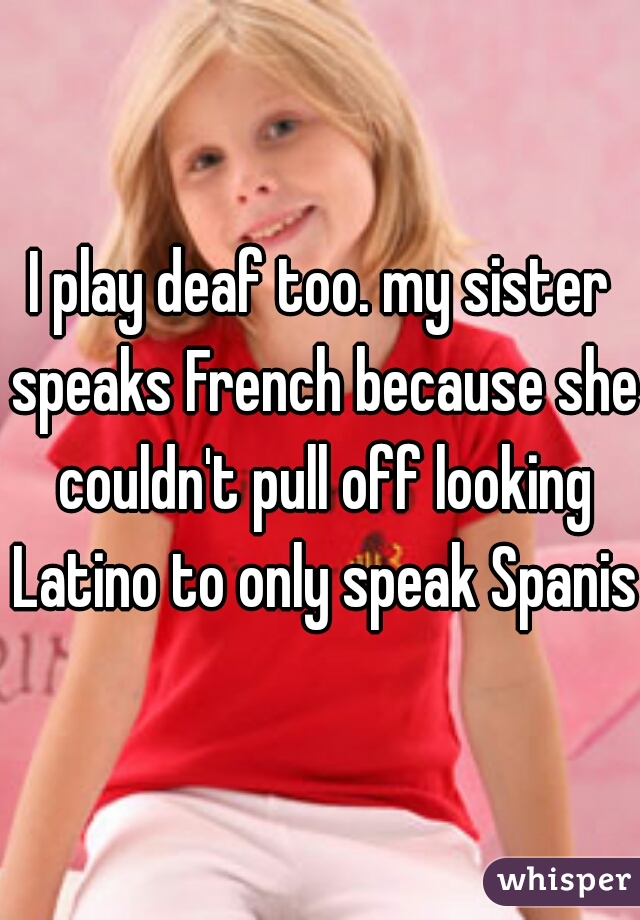 I play deaf too. my sister speaks French because she couldn't pull off looking Latino to only speak Spanish