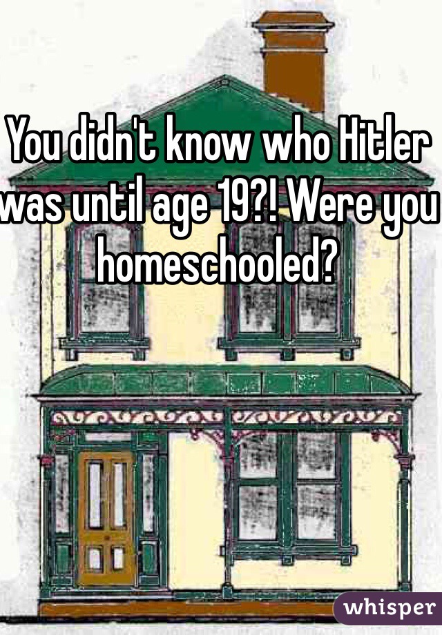 You didn't know who Hitler was until age 19?! Were you homeschooled? 