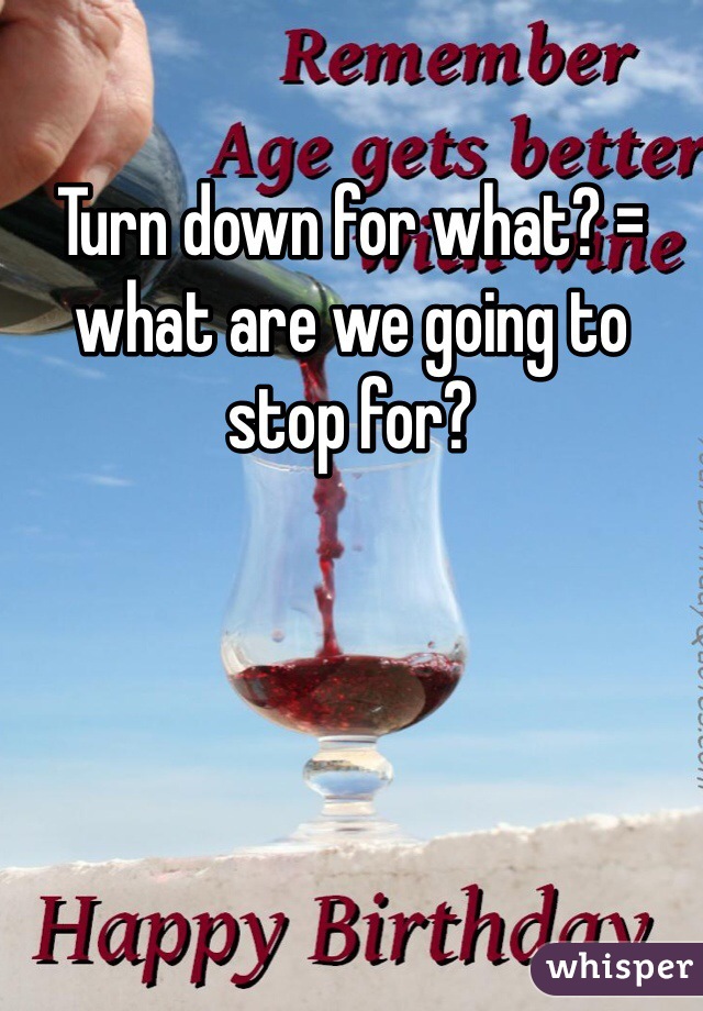 Turn down for what? = what are we going to stop for?