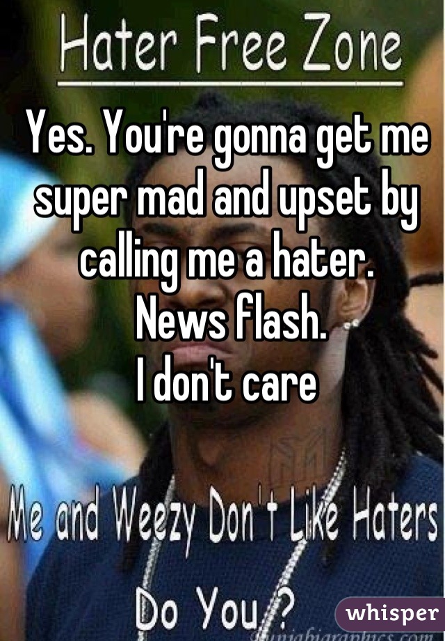 Yes. You're gonna get me super mad and upset by calling me a hater.
 News flash. 
I don't care