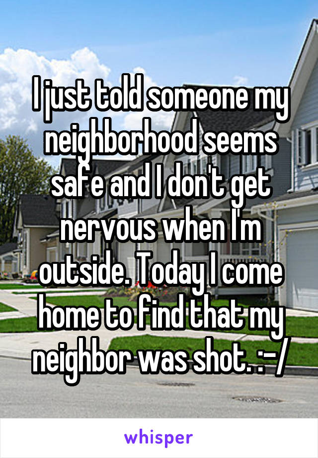 I just told someone my neighborhood seems safe and I don't get nervous when I'm outside. Today I come home to find that my neighbor was shot. :-/