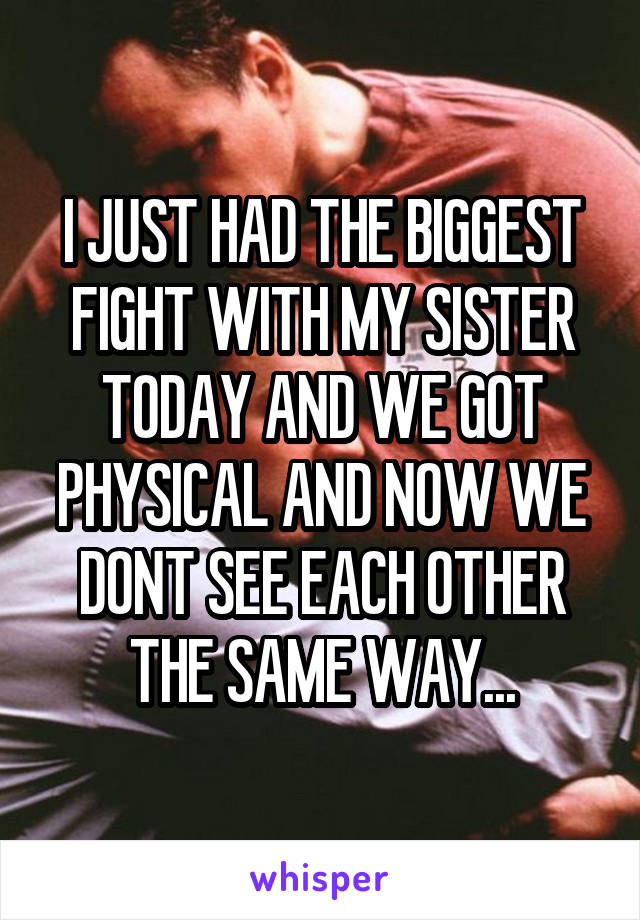 I JUST HAD THE BIGGEST FIGHT WITH MY SISTER TODAY AND WE GOT PHYSICAL AND NOW WE DONT SEE EACH OTHER THE SAME WAY...