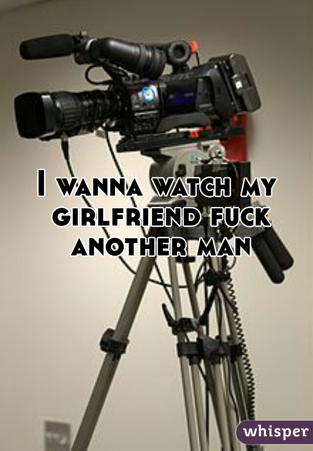I wanna watch my girlfriend fuck another man