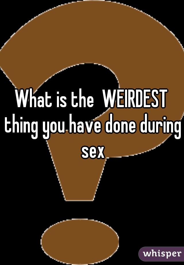 What is the  WEIRDEST thing you have done during sex