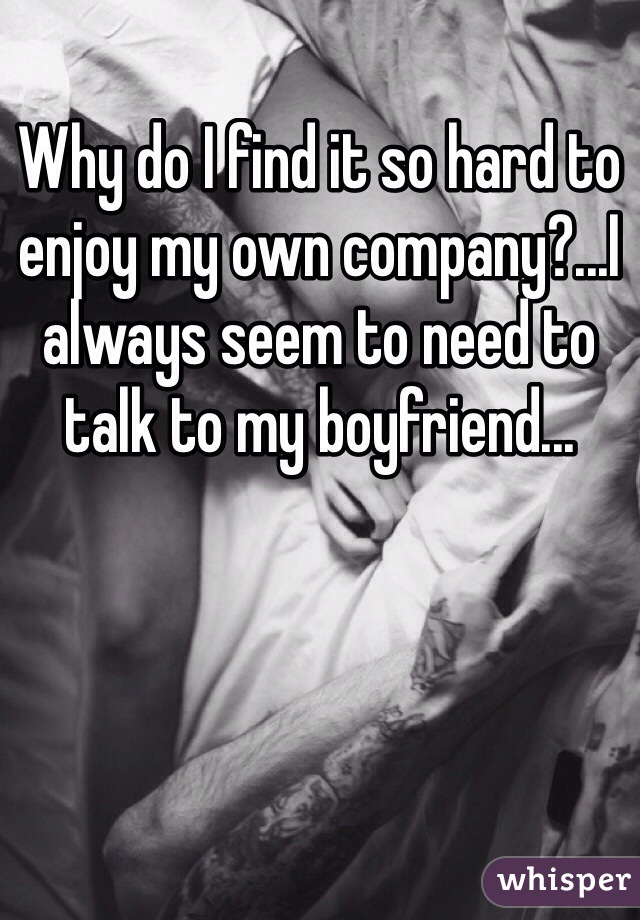 Why do I find it so hard to enjoy my own company?...I always seem to need to talk to my boyfriend...