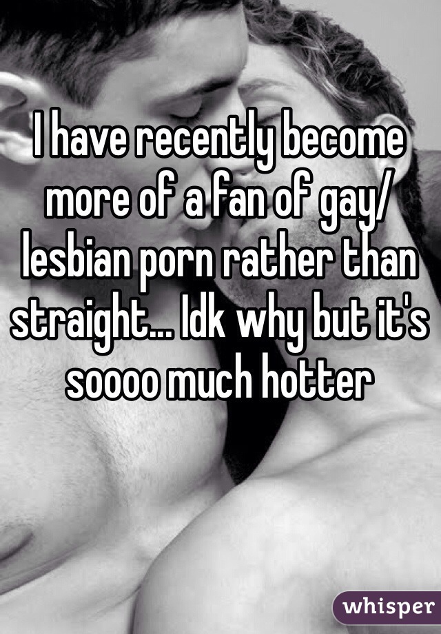 I have recently become more of a fan of gay/lesbian porn rather than straight... Idk why but it's soooo much hotter 