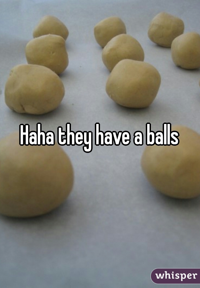 Haha they have a balls