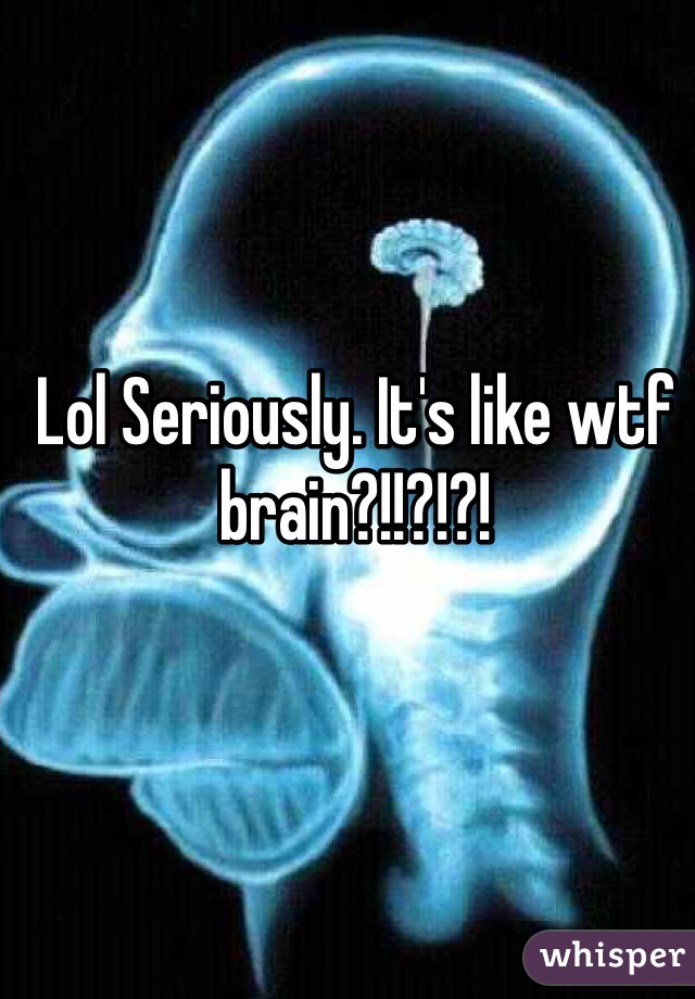 Lol Seriously. It's like wtf brain?!!?!?!