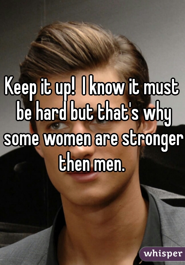 Keep it up!  I know it must be hard but that's why some women are stronger then men. 