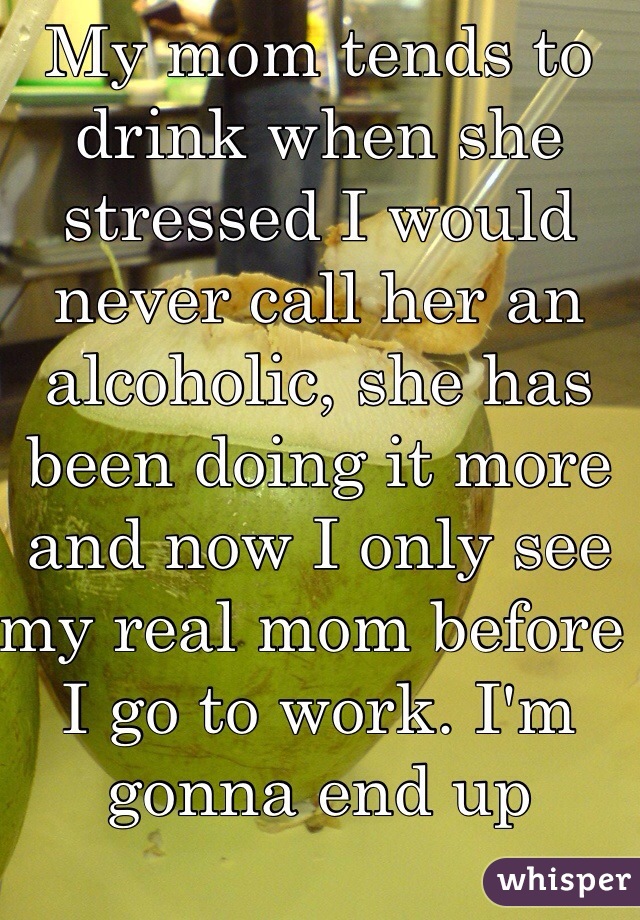 My mom tends to drink when she stressed I would never call her an alcoholic, she has been doing it more and now I only see my real mom before I go to work. I'm gonna end up shutting down soon. 