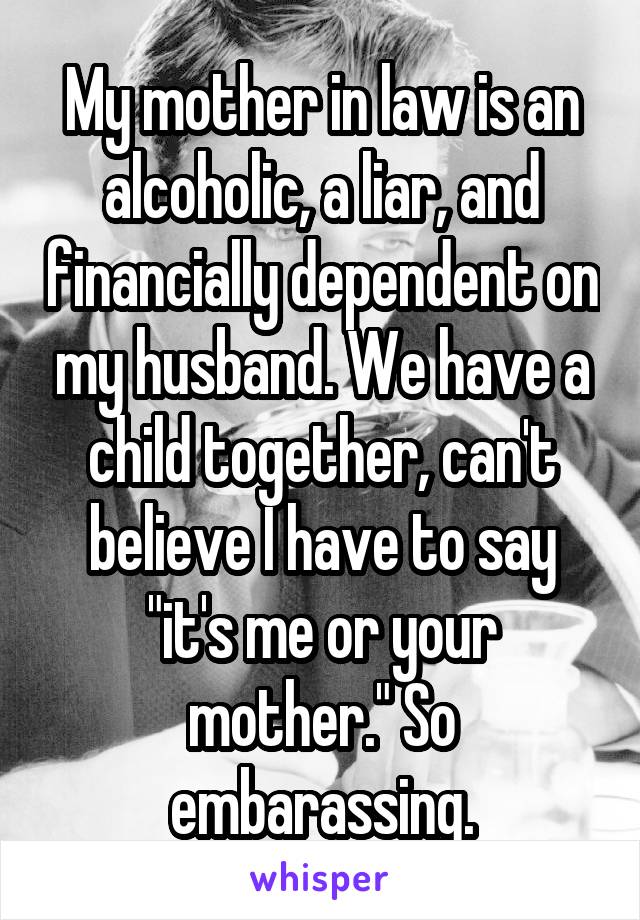 My mother in law is an alcoholic, a liar, and financially dependent on my husband. We have a child together, can't believe I have to say "it's me or your mother." So embarassing.