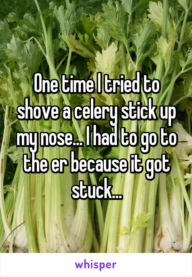 One time I tried to shove a celery stick up my nose... I had to go to the er because it got stuck...