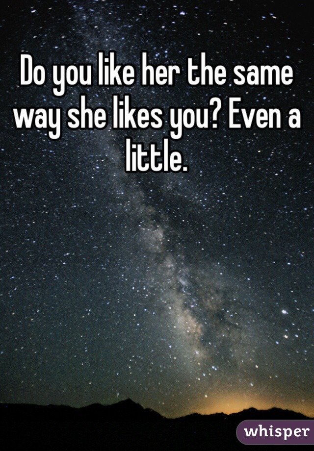 Do you like her the same way she likes you? Even a little.