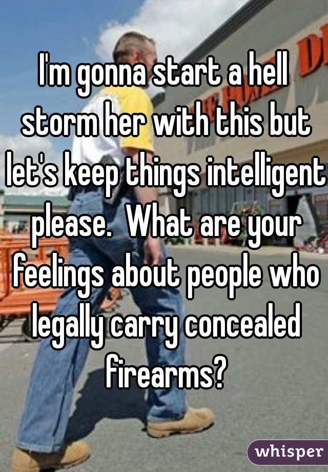 I'm gonna start a hell storm her with this but let's keep things intelligent please.  What are your feelings about people who legally carry concealed firearms?