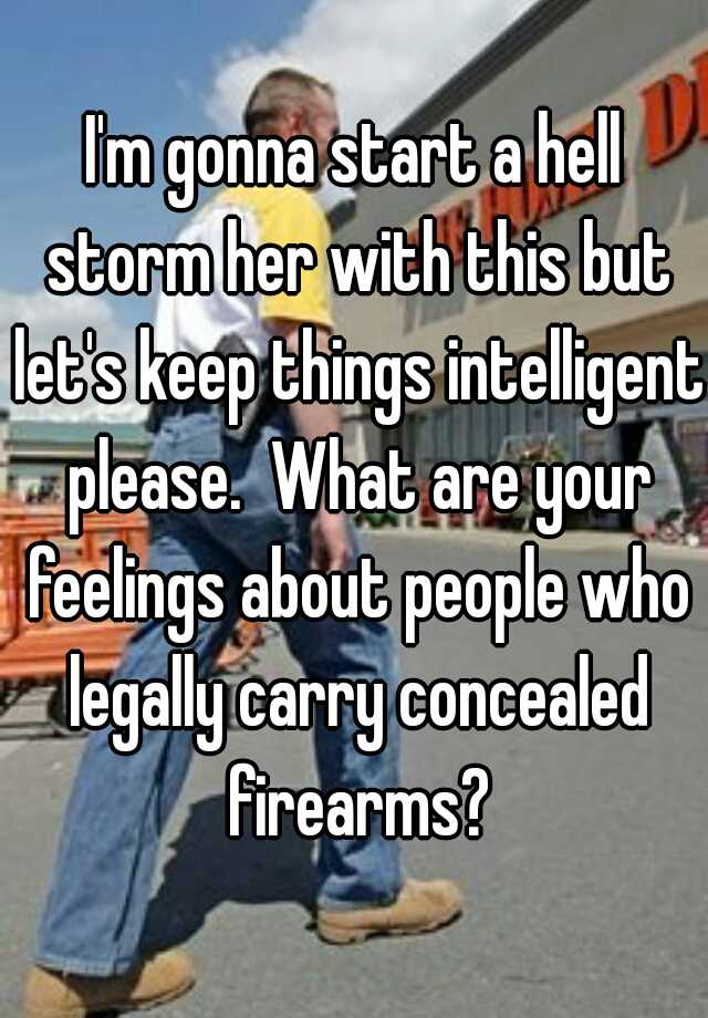 I'm gonna start a hell storm her with this but let's keep things intelligent please.  What are your feelings about people who legally carry concealed firearms?