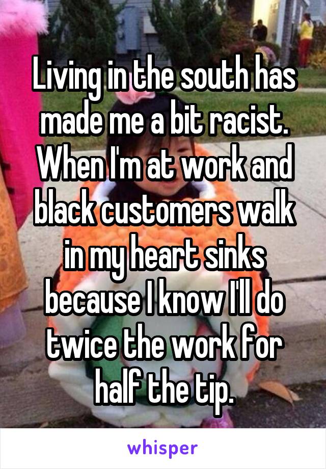 Living in the south has made me a bit racist. When I'm at work and black customers walk in my heart sinks because I know I'll do twice the work for half the tip.