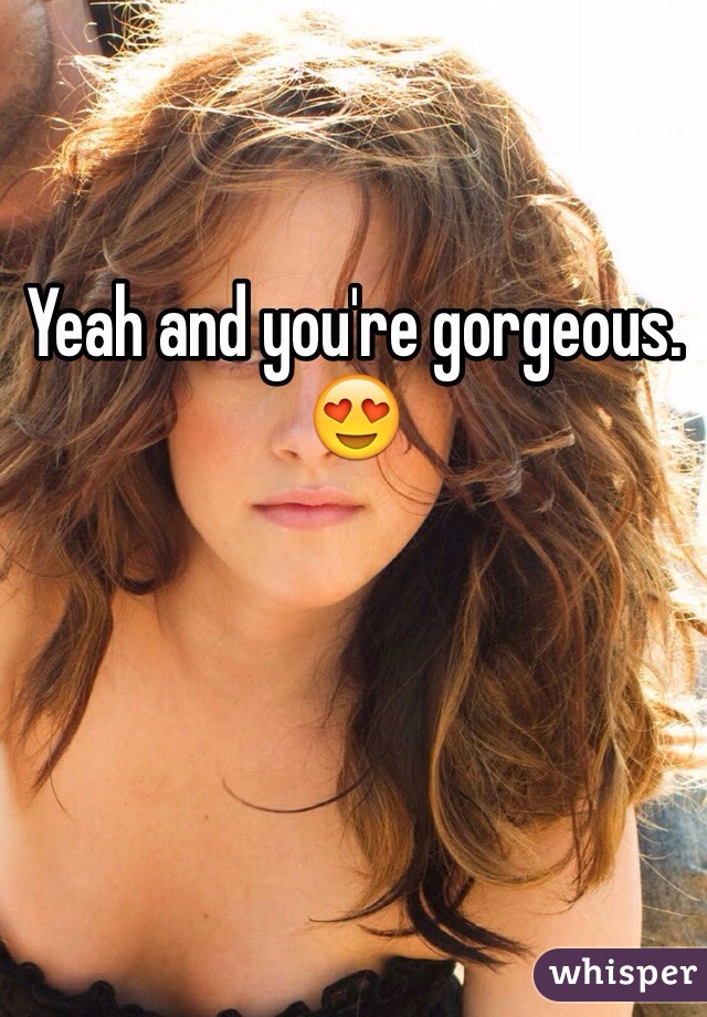 Yeah and you're gorgeous. 😍