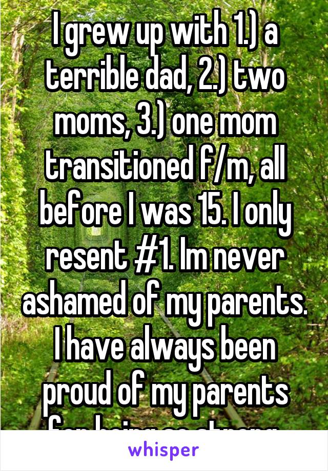 I grew up with 1.) a terrible dad, 2.) two moms, 3.) one mom transitioned f/m, all before I was 15. I only resent #1. Im never ashamed of my parents. I have always been proud of my parents for being so strong.