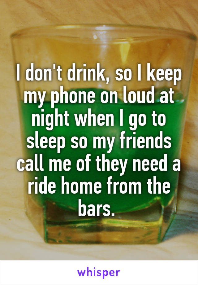 I don't drink, so I keep my phone on loud at night when I go to sleep so my friends call me of they need a ride home from the bars. 