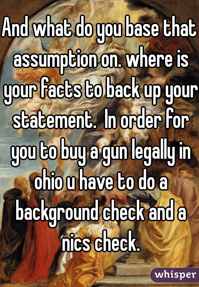 And what do you base that assumption on. where is your facts to back up your statement.  In order for you to buy a gun legally in ohio u have to do a background check and a nics check.