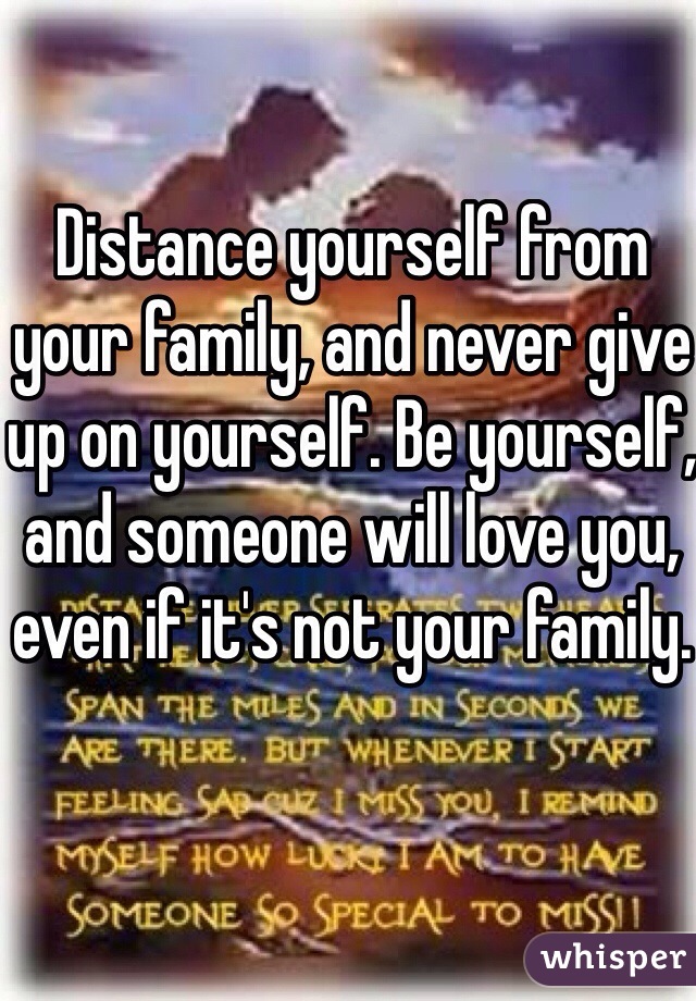 Distance yourself from your family, and never give up on yourself. Be yourself, and someone will love you, even if it's not your family.