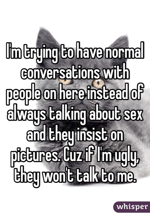 I'm trying to have normal conversations with people on here instead of always talking about sex and they insist on pictures. Cuz if I'm ugly, they won't talk to me. 