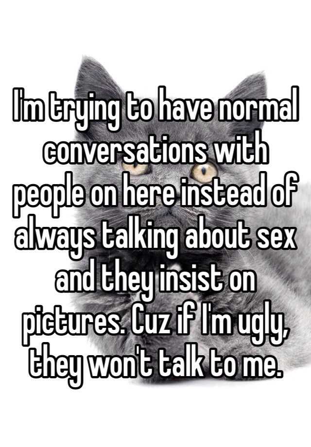 I'm trying to have normal conversations with people on here instead of always talking about sex and they insist on pictures. Cuz if I'm ugly, they won't talk to me. 