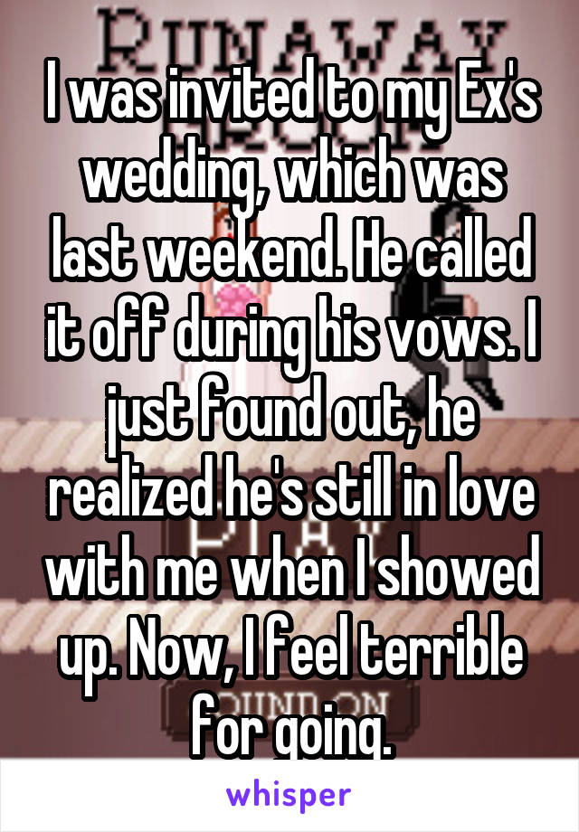 I was invited to my Ex's wedding, which was last weekend. He called it off during his vows. I just found out, he realized he's still in love with me when I showed up. Now, I feel terrible for going.