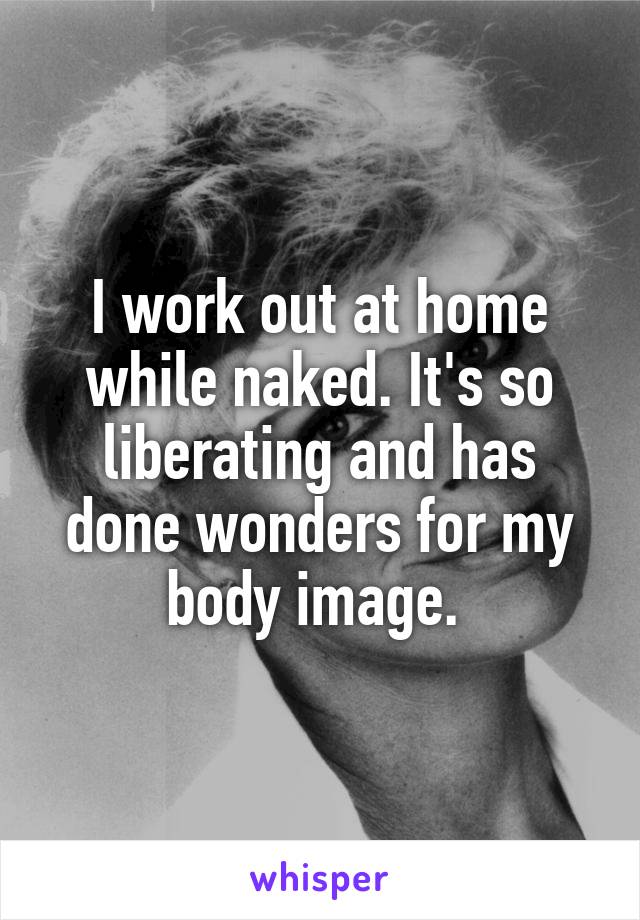 I work out at home while naked. It's so liberating and has done wonders for my body image. 