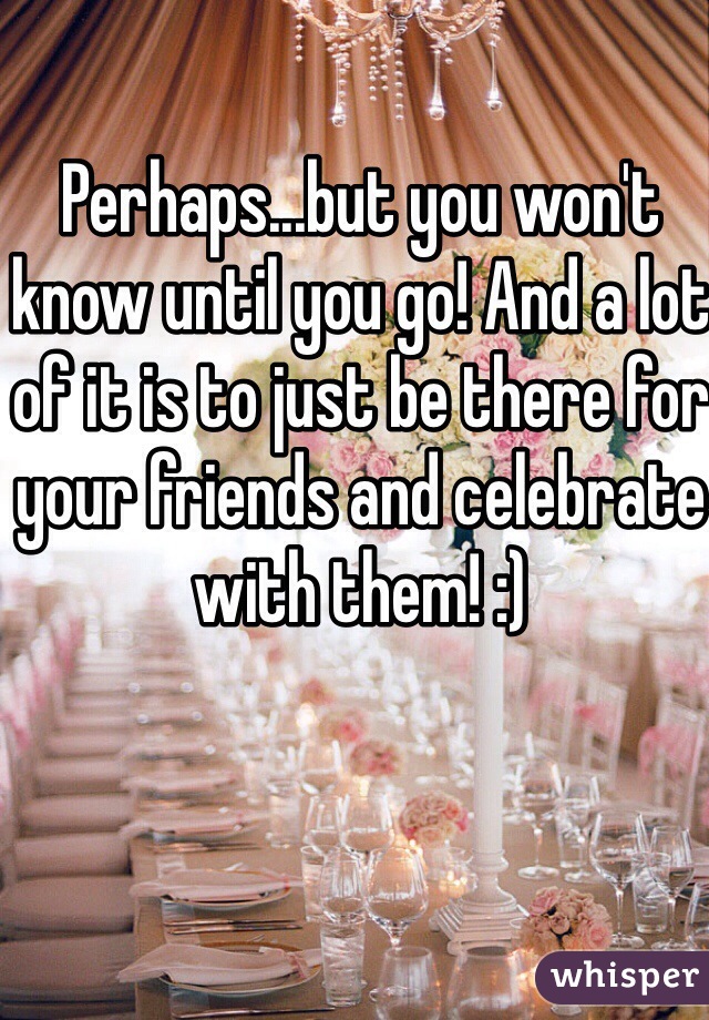 Perhaps...but you won't know until you go! And a lot of it is to just be there for your friends and celebrate with them! :)