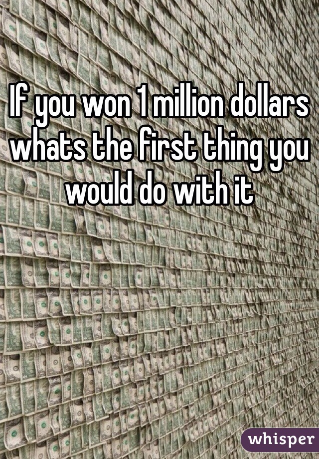 If you won 1 million dollars whats the first thing you would do with it 