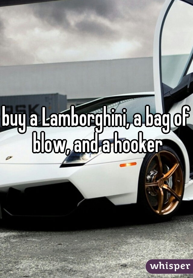buy a Lamborghini, a bag of blow, and a hooker