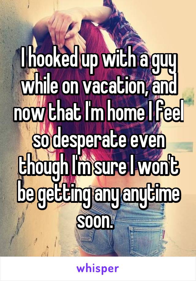 I hooked up with a guy while on vacation, and now that I'm home I feel so desperate even though I'm sure I won't be getting any anytime soon.  