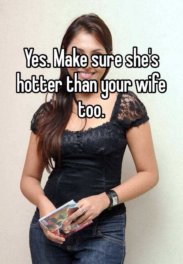 Yes Make Sure Shes Hotter Than Your Wife Too