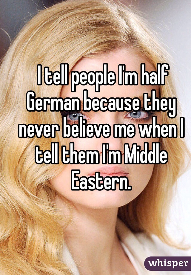  I tell people I'm half German because they never believe me when I tell them I'm Middle Eastern. 
