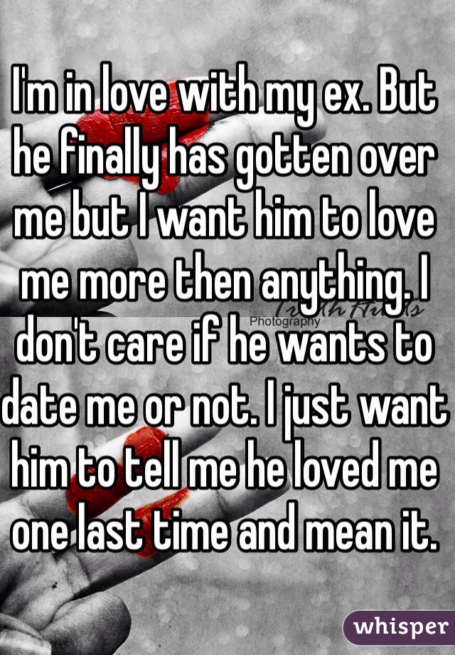 I'm in love with my ex. But he finally has gotten over me but I want him to love me more then anything. I don't care if he wants to date me or not. I just want him to tell me he loved me one last time and mean it. 