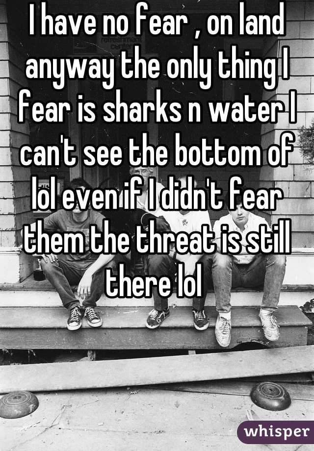 I have no fear , on land anyway the only thing I fear is sharks n water I can't see the bottom of lol even if I didn't fear them the threat is still there lol 