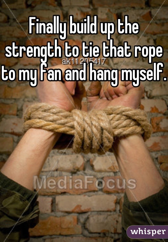 Finally build up the strength to tie that rope to my fan and hang myself.