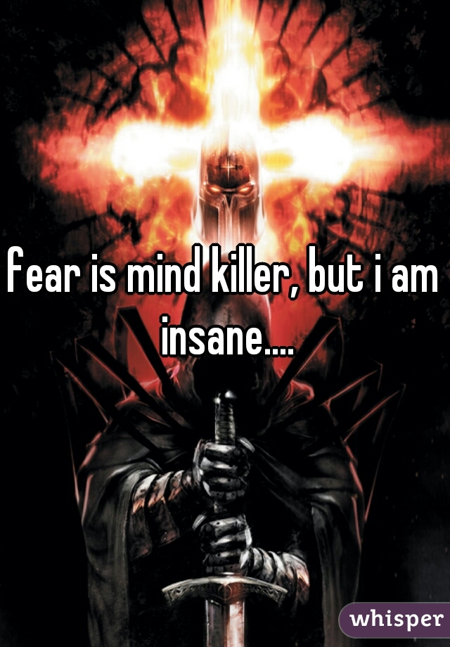 fear is mind killer, but i am insane....