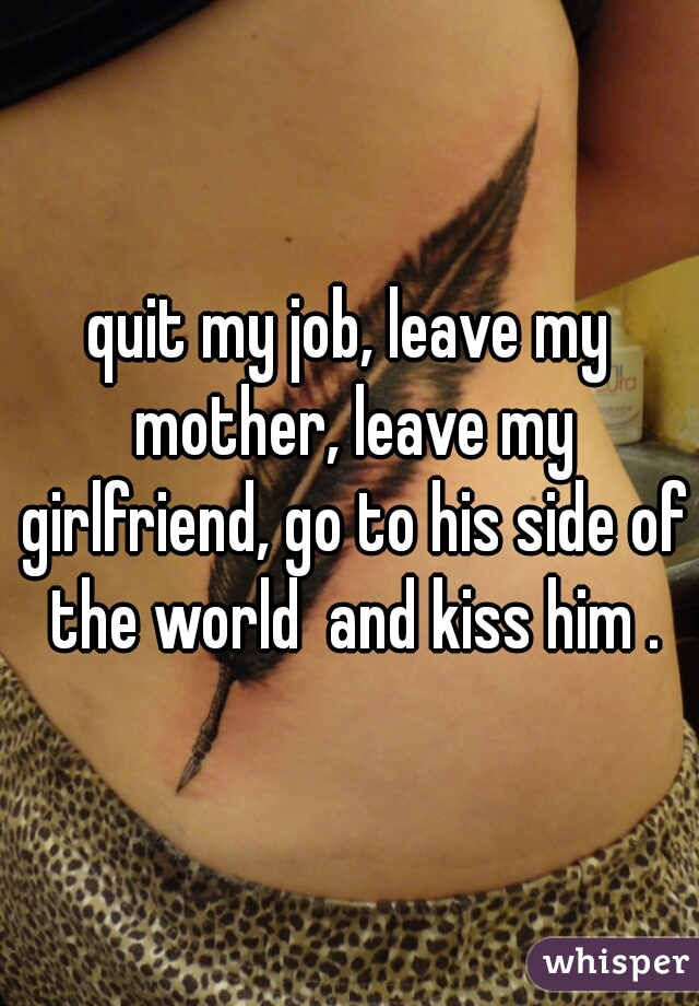 quit my job, leave my mother, leave my girlfriend, go to his side of the world  and kiss him .