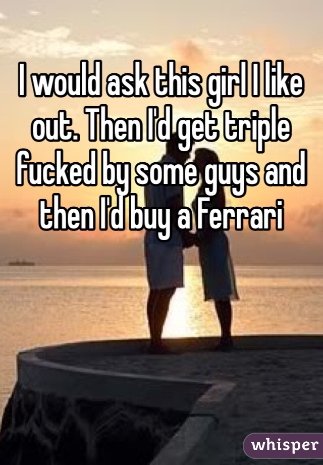 I would ask this girl I like out. Then I'd get triple fucked by some guys and then I'd buy a Ferrari 