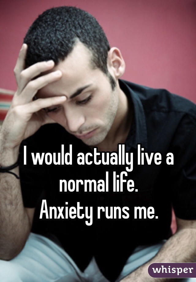 I would actually live a normal life.
Anxiety runs me.