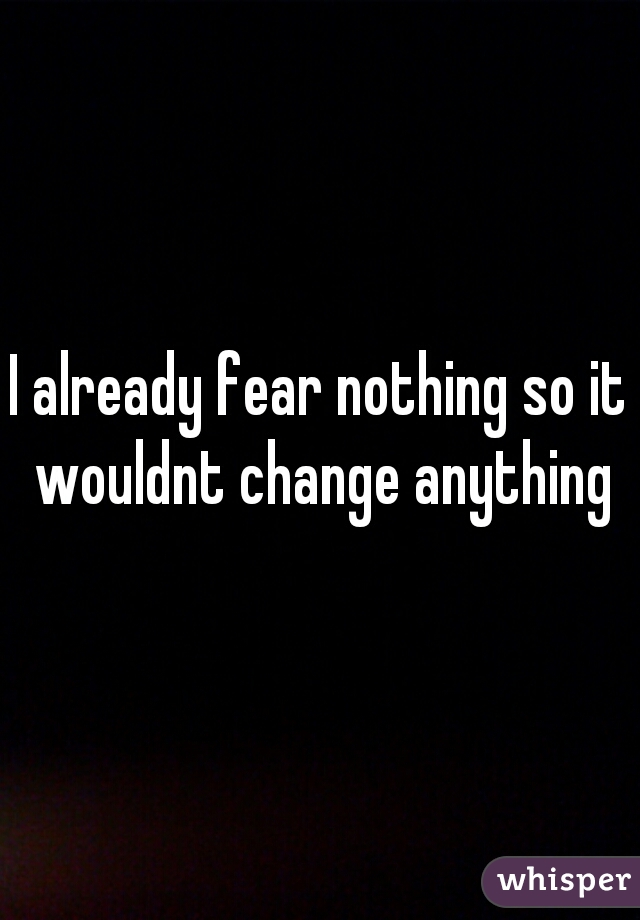 I already fear nothing so it wouldnt change anything