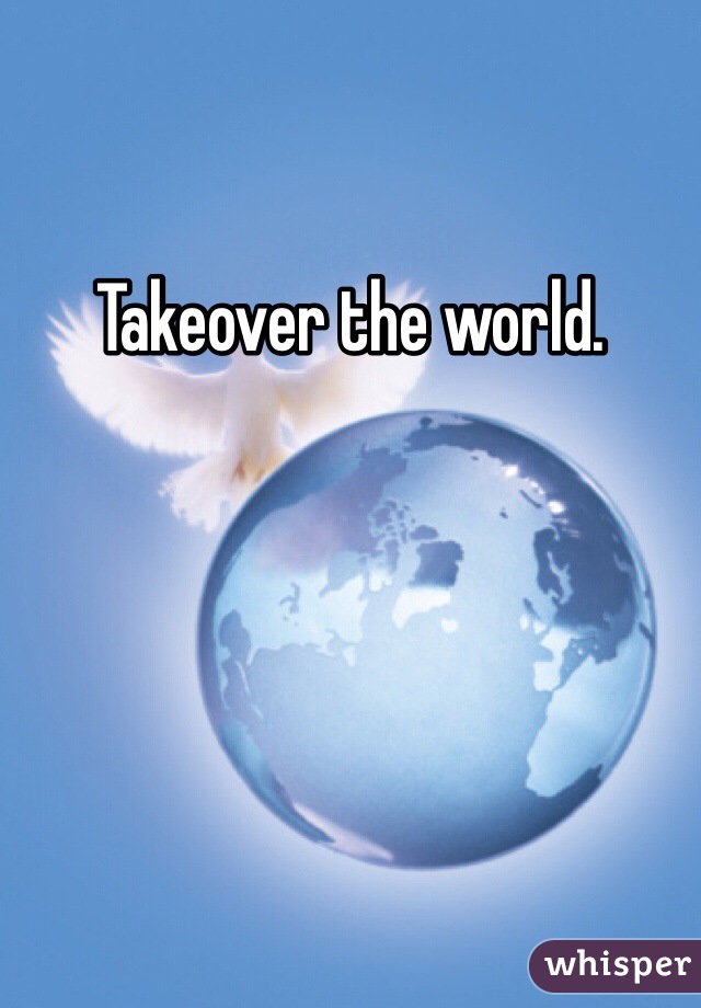 Takeover the world. 