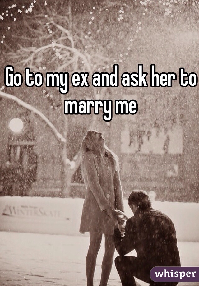 Go to my ex and ask her to marry me