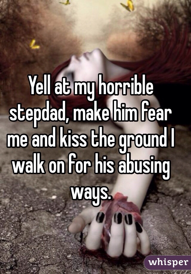 Yell at my horrible stepdad, make him fear me and kiss the ground I walk on for his abusing ways.