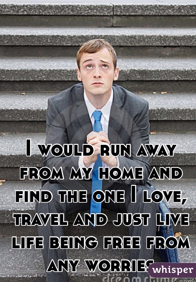 I would run away from my home and find the one I love, travel and just live life being free from any worries