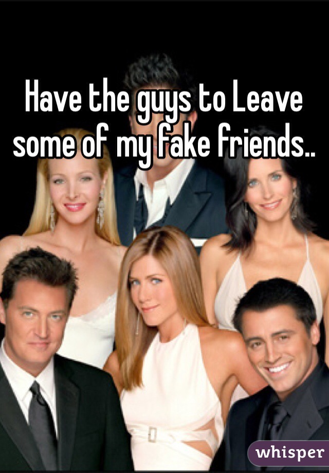 Have the guys to Leave some of my fake friends..
