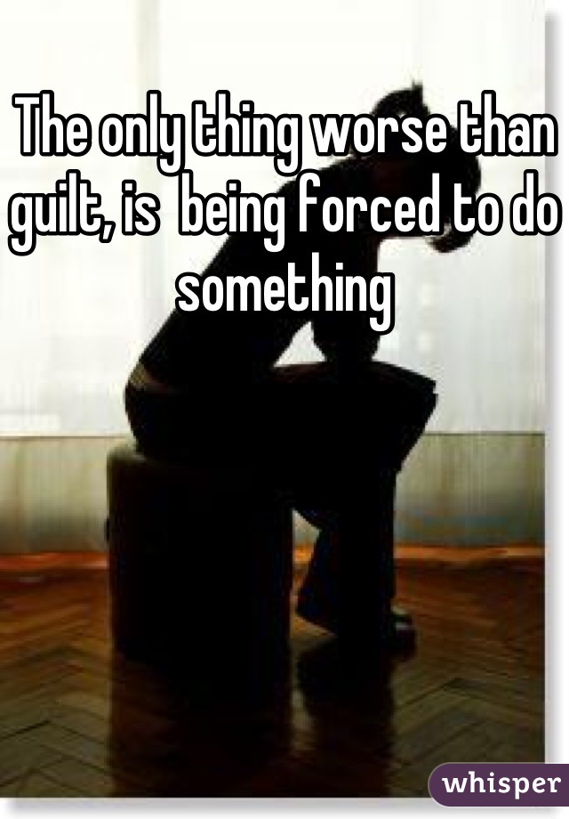 The only thing worse than guilt, is  being forced to do something